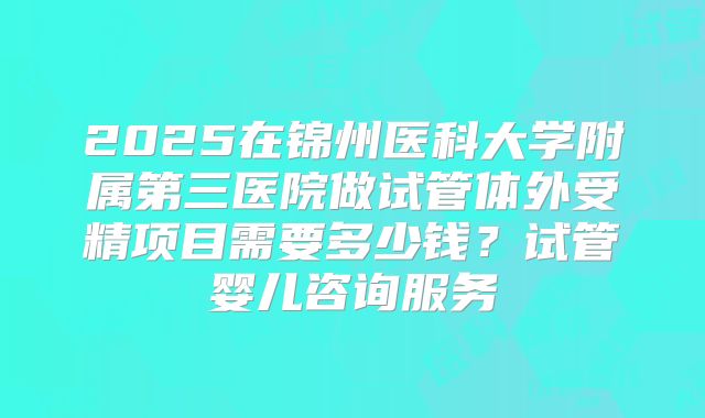 2025在锦州医科大学附属第三医院做试管体外受精项目需要多少钱？试管婴儿咨询服务