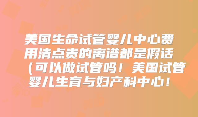 美国生命试管婴儿中心费用清点贵的离谱都是假话（可以做试管吗！美国试管婴儿生育与妇产科中心！