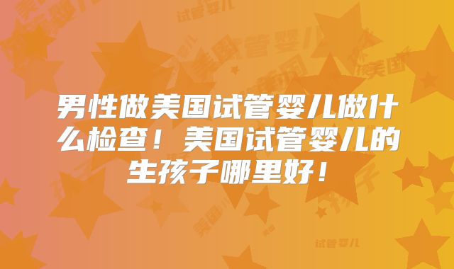 男性做美国试管婴儿做什么检查！美国试管婴儿的生孩子哪里好！