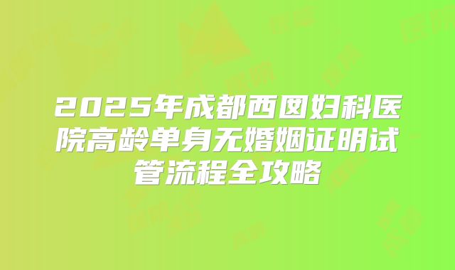 2025年成都西囡妇科医院高龄单身无婚姻证明试管流程全攻略