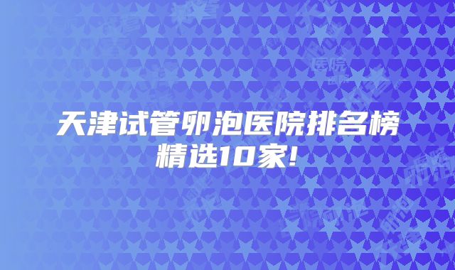 天津试管卵泡医院排名榜精选10家!