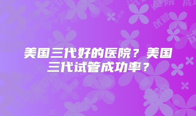 美国三代好的医院?美国三代试管成功率?