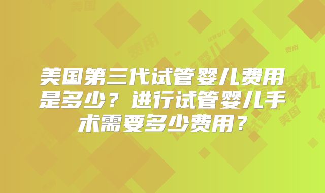 美国第三代试管婴儿费用是多少？进行试管婴儿手术需要多少费用？