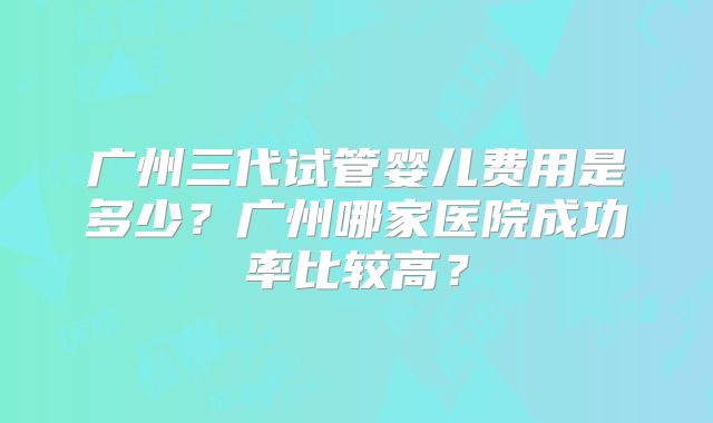 广州三代试管婴儿费用是多少？广州哪家医院成功率比较高？