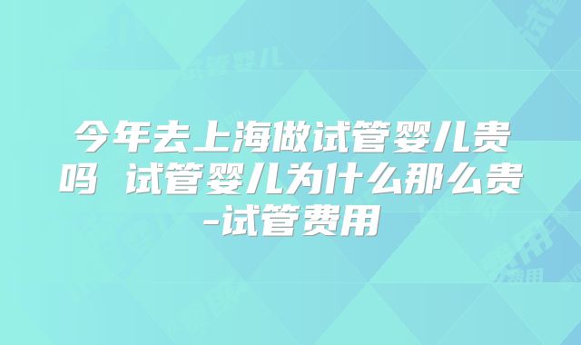 今年去上海做试管婴儿贵吗 试管婴儿为什么那么贵-试管费用