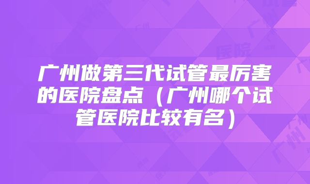 广州做第三代试管最厉害的医院盘点（广州哪个试管医院比较有名）