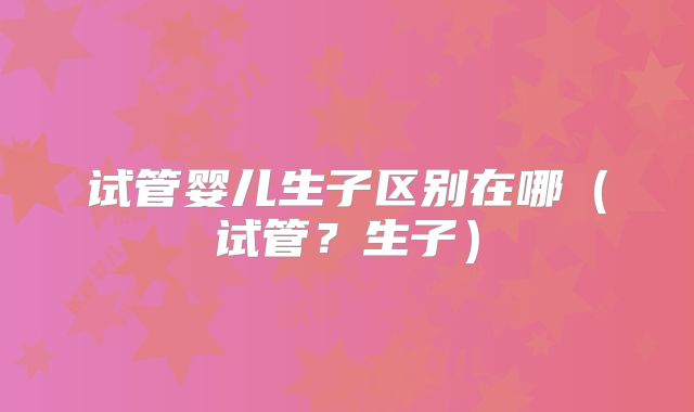 试管婴儿生子区别在哪（试管？生子）