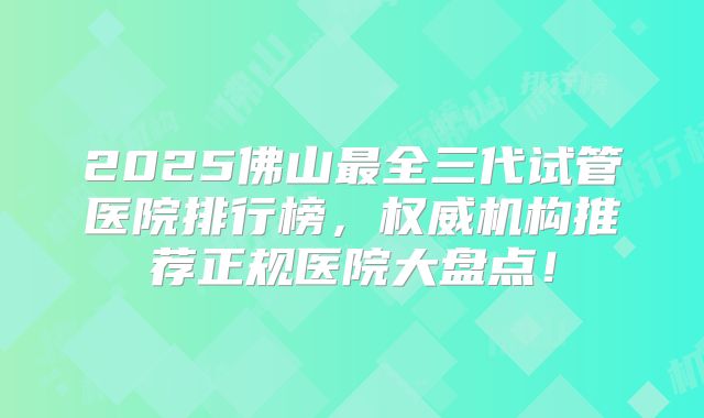 2025佛山最全三代试管医院排行榜，权威机构推荐正规医院大盘点！