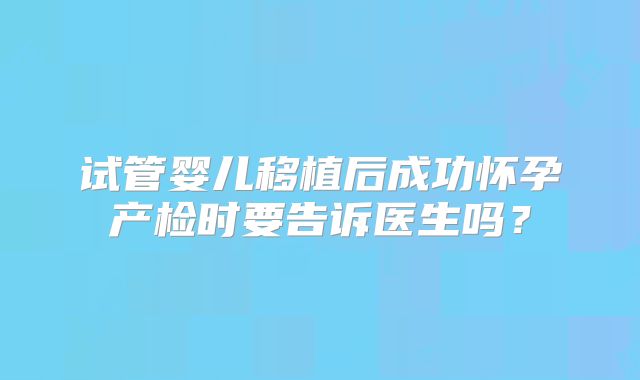 试管婴儿移植后成功怀孕产检时要告诉医生吗？