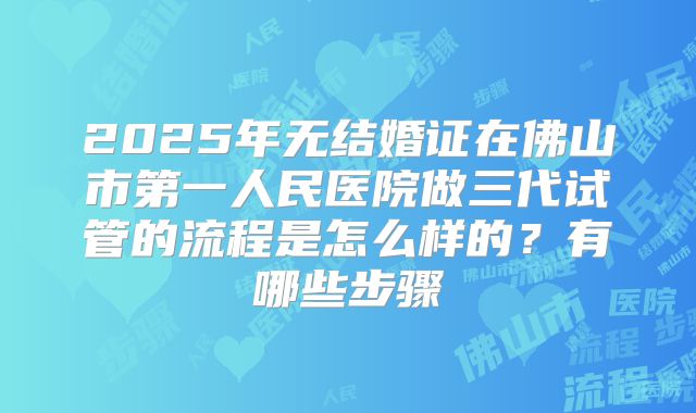2025年无结婚证在佛山市第一人民医院做三代试管的流程是怎么样的？有哪些步骤