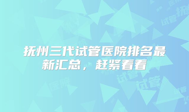 抚州三代试管医院排名最新汇总，赶紧看看