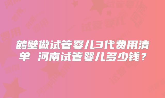 鹤壁做试管婴儿3代费用清单 河南试管婴儿多少钱?