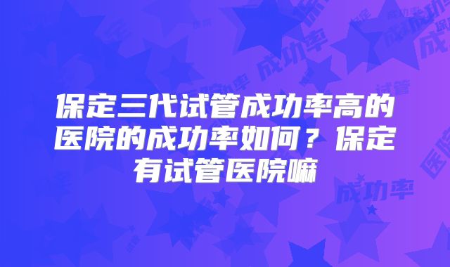 保定三代试管成功率高的医院的成功率如何？保定有试管医院嘛