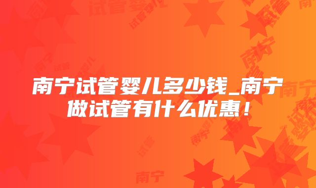 南宁试管婴儿多少钱_南宁做试管有什么优惠!