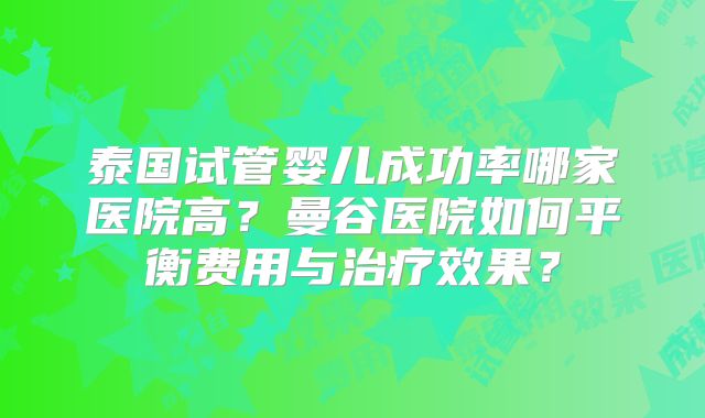 泰国试管婴儿成功率哪家医院高？曼谷医院如何平衡费用与治疗效果？