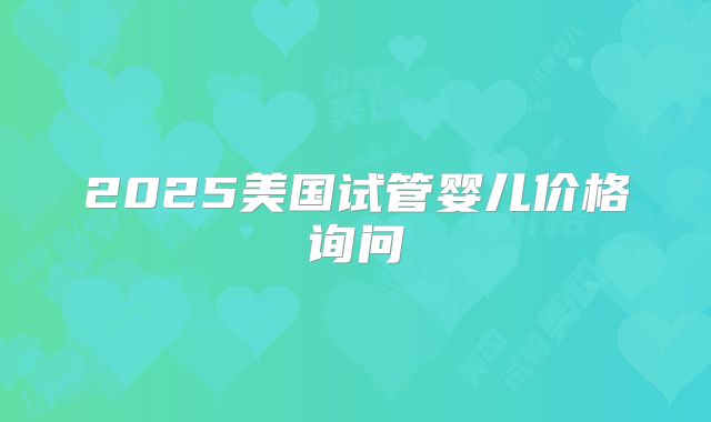 2025美国试管婴儿价格询问