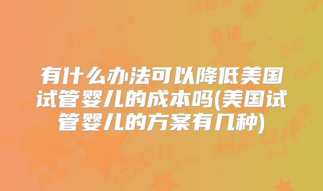 有什么办法可以降低美国试管婴儿的成本吗(美国试管婴儿的方案有几种)