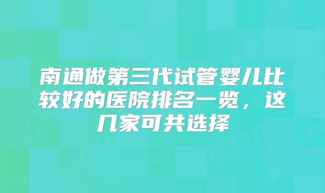 南通做第三代试管婴儿比较好的医院排名一览，这几家可共选择