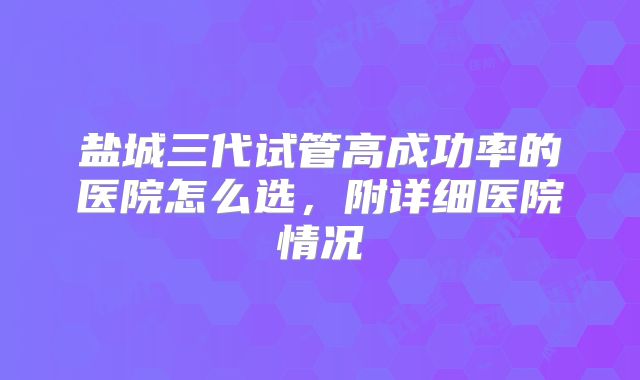 盐城三代试管高成功率的医院怎么选，附详细医院情况