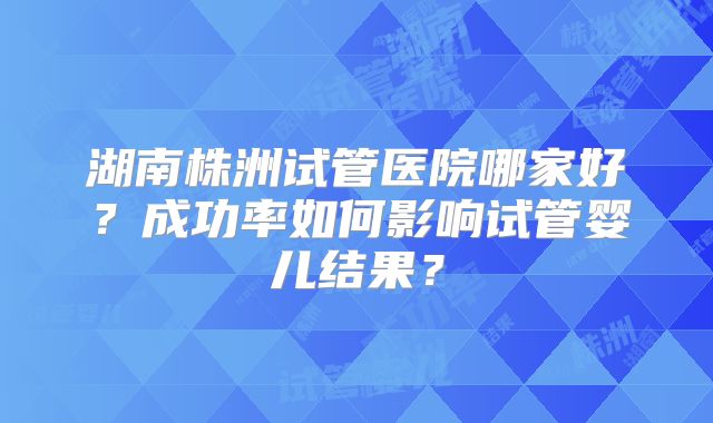 湖南株洲试管医院哪家好？成功率如何影响试管婴儿结果？