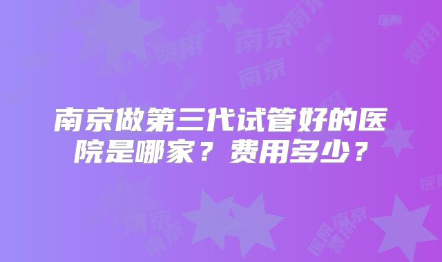 南京做第三代试管好的医院是哪家？费用多少？