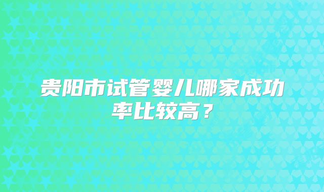 贵阳市试管婴儿哪家成功率比较高？