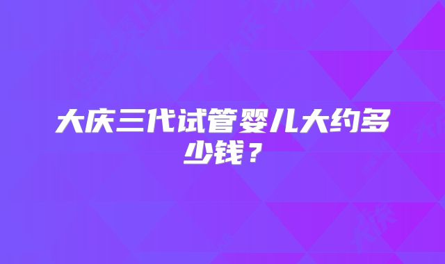 大庆三代试管婴儿大约多少钱？