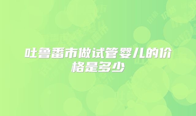 吐鲁番市做试管婴儿的价格是多少