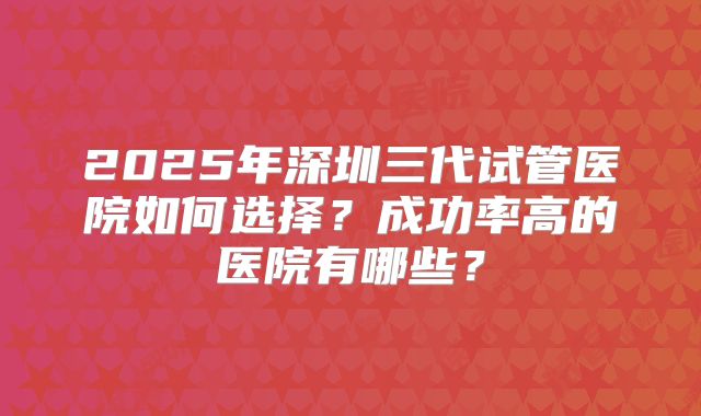 2025年深圳三代试管医院如何选择？成功率高的医院有哪些？