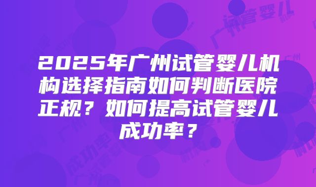 2025年广州试管婴儿机构选择指南如何判断医院正规？如何提高试管婴儿成功率？