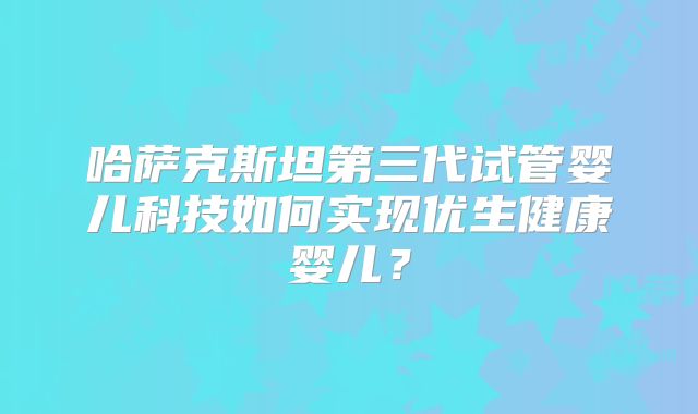 哈萨克斯坦第三代试管婴儿科技如何实现优生健康婴儿？
