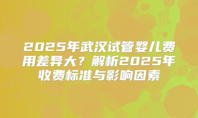 2025年武汉试管婴儿费用差异大？解析2025年收费标准与影响因素