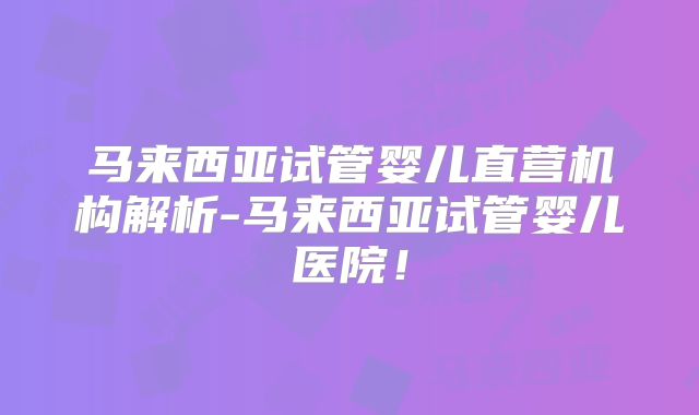 马来西亚试管婴儿直营机构解析-马来西亚试管婴儿医院！