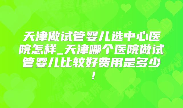 天津做试管婴儿选中心医院怎样_天津哪个医院做试管婴儿比较好费用是多少！