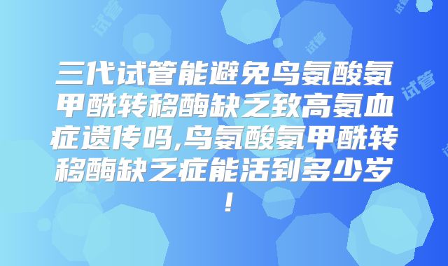 三代试管能避免鸟氨酸氨甲酰转移酶缺乏致高氨血症遗传吗,鸟氨酸氨甲酰转移酶缺乏症能活到多少岁！