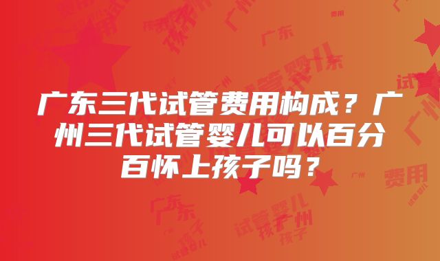 广东三代试管费用构成？广州三代试管婴儿可以百分百怀上孩子吗？