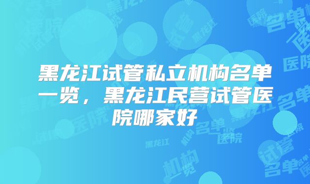 黑龙江试管私立机构名单一览，黑龙江民营试管医院哪家好