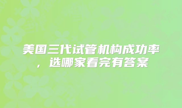 美国三代试管机构成功率，选哪家看完有答案