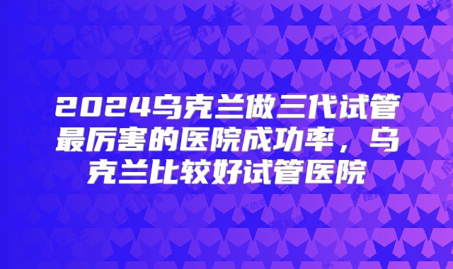2024乌克兰做三代试管最厉害的医院成功率，乌克兰比较好试管医院