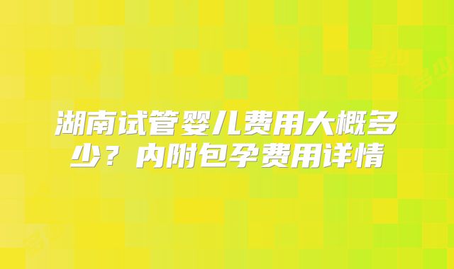 湖南试管婴儿费用大概多少？内附包孕费用详情