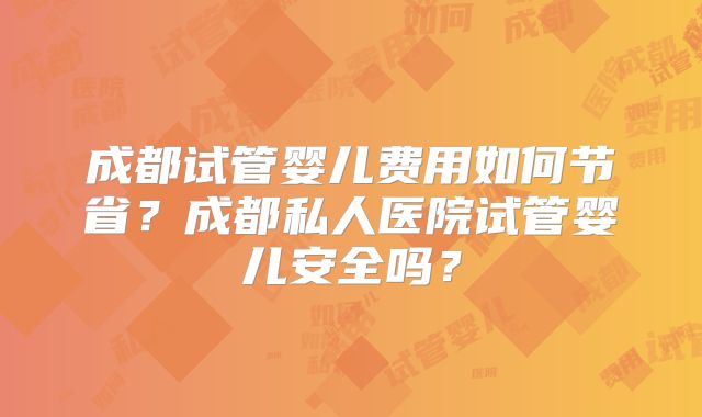 成都试管婴儿费用如何节省？成都私人医院试管婴儿安全吗？