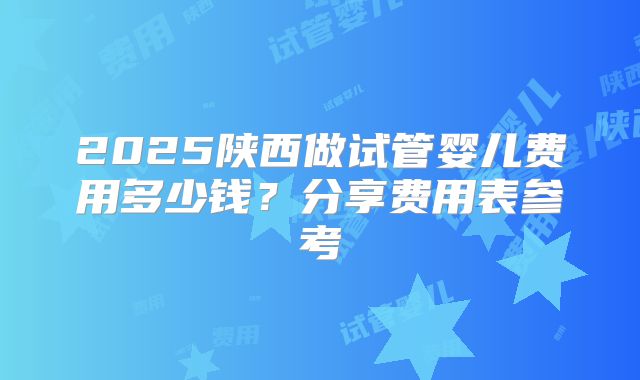 2025陕西做试管婴儿费用多少钱？分享费用表参考