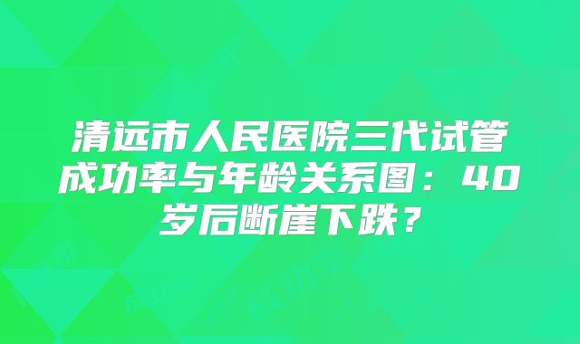 清远市人民医院三代试管成功率与年龄关系图：40岁后断崖下跌？