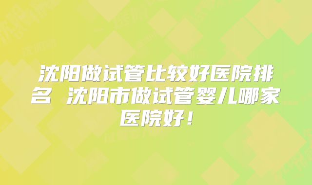 沈阳做试管比较好医院排名 沈阳市做试管婴儿哪家医院好！