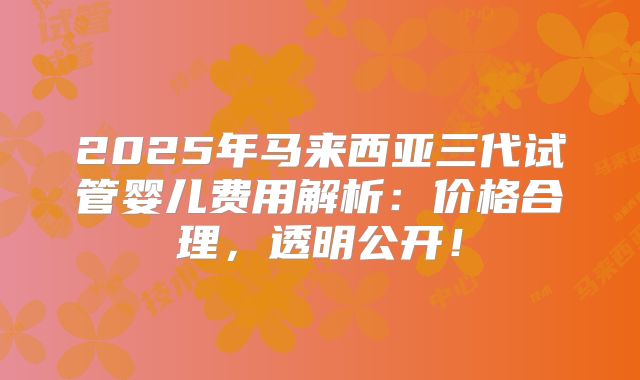 2025年马来西亚三代试管婴儿费用解析：价格合理，透明公开！