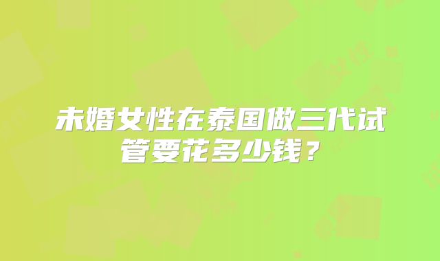 未婚女性在泰国做三代试管要花多少钱？