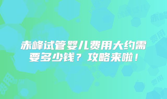 赤峰试管婴儿费用大约需要多少钱?攻略来啦!