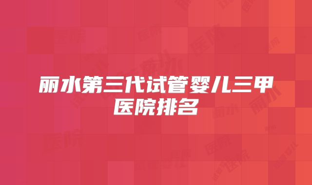 丽水第三代试管婴儿三甲医院排名