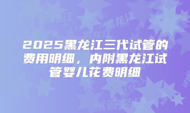 2025黑龙江三代试管的费用明细，内附黑龙江试管婴儿花费明细