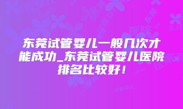 东莞试管婴儿一般几次才能成功_东莞试管婴儿医院排名比较好！